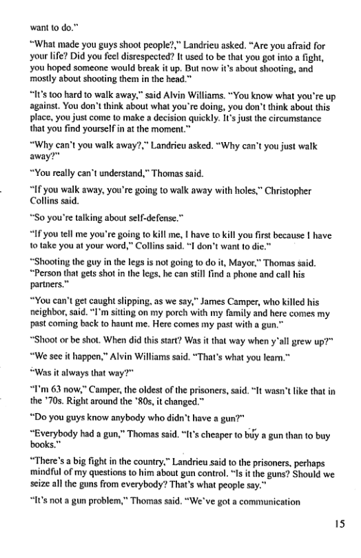 want to do.” “What made you guys shoot people?,” Landrieu asked. “Are you afiaid for ‘your life? Did you feel disrespected? It used to be that you got into a fight, you hoped someone would break it up. But now it’s about shooting, and mostly about shooting them in the head.” 15 100 hard to walk away." said Alvin Williams. “You know what you’re up against. You don’t think about what you’re doing, you don’tthink about this place, you just come to make a decision quickly. ICs just the circumstance that you find yourself in at the moment.” “Why can’t you walk away?,” Landrieu asked. “Why can’t you just walk away?" “You really can’t understand,” Thomas said. “If you walk away, you’re going to walk away with holes,” Christopher Collins said. *S0 you’re talking about self-defense.” “If you tell me you’re going to kill 1o take you at your word,” Collins sai . | have to kill you first because | have don’t want to die.” “Shooting the guy in the legs is not going to do it, Mayor." Thomas said. “Person that gets shot in the legs. he can still find a phone and call his partners.” “You can’t get caught slipping, as we say,” James Camper, who killed his neighbor, said. “I’m sitting on my porch with my family and here comes my past coming back to haunt me. Here comes my past with a gun.” “Shoot or be shot. When did this start? Was it that way when y"all grew up?" “We sc it happen,” Alvin Williams said. “That’s what you leam.” “Was it always that w “T’m 63 now,” Camper, the oldest of the prisoners, said. “It wasn’t like that in the *70s. Right around the *80s, it changed.” “Do you guys know anybody who didn’t have a gun?" “Everybody had a gun,” Thomas said. “It’s cheaper to by a gun than to buy “There’s a big fight in the country.” Landrieu said to the prisoners, perhaps ‘mindful of my questions to him about gun control. “Is it the guns? Should we seize all the guns from everybody? That’s what people say.” “It’s not a gun problem,” Thomas said. “We’ve got a communication